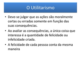 O UtilitarismoDeve-se julgar que as ações são moralmente certas ou erradas somente em função das suas consequências.Ao avaliar as consequências, a única coisa que interessa é a quantidade de felicidade ou infelicidade criada.A felicidade de cada pessoa conta da mesma maneira