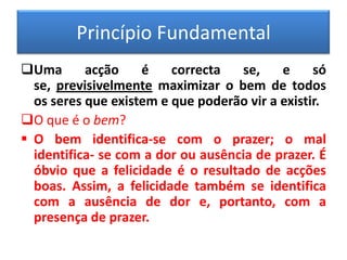 Princípio FundamentalUma acção é correcta se, e só se, previsivelmente maximizar o bem de todos os seres que existem e que poderão vir a existir.
