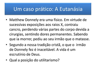 Um caso prático: Os animais não-             -humanos.A tradição ocidental sempre considerou uma forma de diferenciação de espécies: a racionalidade e linguagem. Tradicionalmente, os animais não pensam como também não falam.Para o utilitarista, isto não interessa. O importante é saber da possibilidade dos animais serem capazes de felicidade ou de infelicidade; prazer ou dor.Em cada circunstância deve avaliar-se o ganho compensatório de felicidade que justifique a utilização de animais, por exemplo, nos laboratórios.
