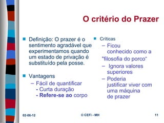 O critério do Prazer

s   Definição: O prazer é o  s Críticas
    sentimento agradável que    – Ficou 
    experimentamos quando          conhecido como a 
    um estado de privação é     "filosofia do porco“
    substituído pela posse.
                                – Ignora valores 
                                   superiores
s   Vantagens                   – Poderia 
     – Fácil de quantificar        justificar viver com 
       - Curta duração             uma máquina 
       - Refere-se ao corpo        de prazer


02-06-12                 © CEFi - MH                       11
 