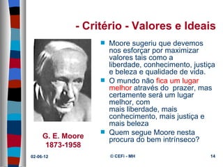 - Critério - Valores e Ideais
                   s   Moore sugeriu que devemos 
                       nos esforçar por maximizar 
                       valores tais como a 
                       liberdade, conhecimento, justiça 
                       e beleza e qualidade de vida.
                   s   O mundo não fica um lugar 
                       melhor através do  prazer, mas 
                       certamente será um lugar 
                       melhor, com 
                       mais liberdade, mais 
                       conhecimento, mais justiça e 
                       mais beleza
     G. E. Moore
                   s   Quem segue Moore nesta 
                       procura do bem intrínseco?
      1873-1958
02-06-12               © CEFi - MH                   14
 