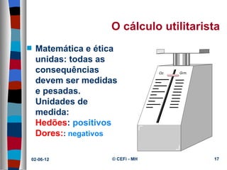 O cálculo utilitarista
s   Matemática e ética
    unidas: todas as
    consequências
    devem ser medidas
    e pesadas.
    Unidades de
    medida:
    Hedões: positivos
    Dores:: negativos

02-06-12            © CEFi - MH         17
 
