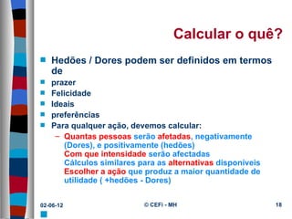 Calcular o quê?
s   Hedões / Dores podem ser definidos em termos
    de
s   prazer
s   Felicidade
s   Ideais
s   preferências
s   Para qualquer ação, devemos calcular:
     – Quantas pessoas serão afetadas, negativamente
       (Dores), e positivamente (hedões)
       Com que intensidade serão afectadas
       Cálculos similares para as alternativas disponíveis
       Escolher a ação que produz a maior quantidade de
       utilidade ( +hedões - Dores)


02-06-12                   © CEFi - MH                       18
s
 