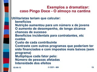 Exemplos a dramatizar:
       caso Pingo Doce - O almoço na cantina
Utilitaristas teriam que calcular:
  benefícios
  Nutrição aumentou para um número x de jovens
  O aumento de desempenho, de longo alcance
  chances de sucesso
  Benefícios incidentais para contratantes, etc
  custos
  Custo de cada contribuinte
  Contraste com outros programas que poderiam ter
  sido financiados e com impostos mais baixos (sem
  programa)
  Multiplique cada fator pelo:
  Número de pessoas afetadas
  Intensidade dos efeitos
 02-06-12             © CEFi - MH               19
 