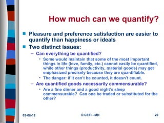 How much can we quantify?
s   Pleasure and preference satisfaction are easier to
    quantify than happiness or ideals
s   Two distinct issues:
     – Can everything be quantified?
           • Some would maintain that some of the most important
             things in life (love, family, etc.) cannot easily be quantified,
             while other things (productivity, material goods) may get
             emphasized precisely because they are quantifiable.
           • The danger: if it can’t be counted, it doesn’t count.
     – Are quantified goods necessarily commensurable?
           • Are a fine dinner and a good night’s sleep
             commensurable? Can one be traded or substituted for the
             other?



02-06-12                          © CEFi - MH                              20
 