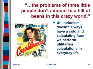 “…the problems of three little
           people don’t amount to a hill of
               beans in this crazy world.”
                             s      Utilitarianism
                                    doesn’t always
                                    have a cold and
                                    calculating face—
                                    we perform
                                    utilitarian
                                    calculations in
                                    everyday life.


02-06-12              © CEFi - MH                       21
 