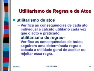 Utilitarismo de Regras e de Atos
s   utilitarismo de atos
     – Verifica as consequências de cada ato
       individual e cálculo utilitário cada vez
       que o acto é praticado.
           utilitarismo de regras-
           Verifica as consequências de todos
           seguirem uma determinada regra e
           calcula a utilidade geral de aceitar ou
           rejeitar essa regra.


02-06-12                  © CEFi - MH                23
 