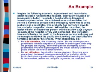 An Example
s   Imagine the following scenario. A prominent and much-loved
    leader has been rushed to the hospital, grievously wounded by
    an assassin’s bullet. He needs a heart and lung transplant
    immediately to survive. No suitable donors are available, but
    there is a homeless person in the emergency room who is being
    kept alive on a respirator, who probably has only a few days to
    live, and who is a perfect donor. Without the transplant, the
    leader will die; the homeless person will die in a few days anyway.
     Security at the hospital is very well controlled. The transplant
    team could hasten the death of the homeless person and carry out
    the transplant without the public ever knowing that they killed the
    homeless person for his organs. What should they do?
     – For rule utilitarians, this is an easy choice. No one could approve a
       general rule that lets hospitals kill patients for their organs when they
       are going to die anyway. The consequences of adopting such a
       general rule would be highly negative and would certainly undermine
       public trust in the medical establishment.
     – For act utilitarians, the situation is more complex. If secrecy were
       guaranteed, the overall consequences might be such that in this
       particular instance greater utility is produced by hastening the death
       of the homeless person and using his organs for the transplant.



02-06-12                           © CEFi - MH                                 24
 