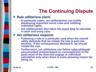 The Continuing Dispute
s   Rule utilitarians claim:
     – In particular cases, act utilitarianism can justify
       disobeying important moral rules and violating
       individual rights.
     – Act utilitarianism also takes too much time to calculate
       in each and every case.
s   Act utilitarians respond:
     – Following a rule in a particular case when the overall
       utility demands that we violate the rule is just rule-
       worship. If the consequences demand it, we should
       violate the rule.
     – Furthermore, act utilitarians can follow rules-of-thumb
       (accumulated wisdom based on consequences in the
       past) most of the time and engage in individual
       calculation only when there is some pressing reason for
       doing so.

02-06-12                    © CEFi - MH                       25
 
