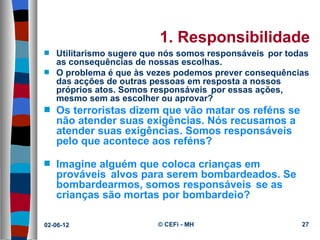 1. Responsibilidade
s   Utilitarismo sugere que nós somos responsáveis ​ por todas
    as consequências de nossas escolhas.
s   O problema é que às vezes podemos prever consequências
    das acções de outras pessoas em resposta a nossos
    próprios atos. Somos responsáveis ​ por essas ações,
    mesmo sem as escolher ou aprovar?
s   Os terroristas dizem que vão matar os reféns se
    não atender suas exigências. Nós recusamos a
    atender suas exigências. Somos responsáveis ​
    pelo que acontece aos reféns?

s   Imagine alguém que coloca crianças em
    prováveis ​ alvos para serem bombardeados. Se
    bombardearmos, somos responsáveis ​ se as
    crianças são mortas por bombardeio?

02-06-12                   © CEFi - MH                      27
 