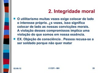 2. Integridade moral
s   O utilitarismo muitas vezes exige colocar de lado
    o interesse próprio. Às vezes, isso significa
    colocar de lado as nossas convicções morais.
    A violação desses compromissos implica uma
    violação do que somos em nossa essência.
s   EX. Objeção de consciência . Pessoa recusa-se a
    ser soldado porque não quer matar




02-06-12               © CEFi - MH                  28
 