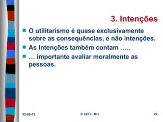 3. Intenções
s   O utilitarismo é quase exclusivamente
    sobre as consequências, e não intenções.
s   As Intenções também contam …..
s   … importante avaliar moralmente as
    pessoas.




02-06-12            © CEFi - MH             29
 