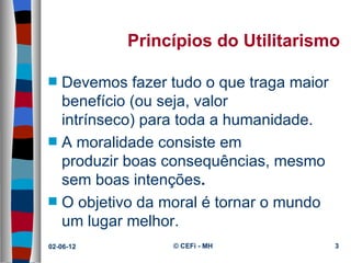 Princípios do Utilitarismo

s   Devemos fazer tudo o que traga maior 
    benefício (ou seja, valor 
    intrínseco) para toda a humanidade.
s   A moralidade consiste em 
    produzir boas consequências, mesmo 
    sem boas intenções.
s   O objetivo da moral é tornar o mundo 
    um lugar melhor.
02-06-12           © CEFi - MH              3
 