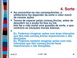 4. Sorte
s   Ao concentrar-se nas consequências, o
    utilitarismo faz depender da sorte o valor moral
    de nossas ações
s   Temos de esperar pelas conseqüências, antes de
    descobrir se a acção foi boa ou má.
    Isto faz a vida moral uma questão de sorte, o que
    contraria as intuições morais básicas.
s
    Ex. Podemos imaginar ações com boas intenções
    que têm más conseqüências imprevisíveis e não
    desejadas
    Ex. Podemos também imaginar ações com más
    intenções que têm conseqüências boas
    imprevisíveis e não desejadas.


02-06-12               © CEFi - MH                  30
 