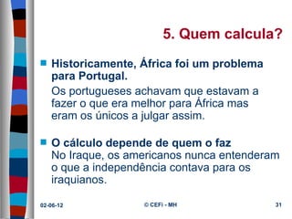5. Quem calcula?
s   Historicamente, África foi um problema
    para Portugal.
    Os portugueses achavam que estavam a 
    fazer o que era melhor para África mas 
    eram os únicos a julgar assim.

s   O cálculo depende de quem o faz
    No Iraque, os americanos nunca entenderam 
    o que a independência contava para os 
    iraquianos.

02-06-12             © CEFi - MH              31
 