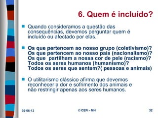 6. Quem é incluído?
s   Quando consideramos a questão das 
    consequências, devemos perguntar quem é 
    incluído ou afectado por elas.

s   Os que pertencem ao nosso grupo (coletivismo)?
    Os que pertencem ao nosso país (nacionalismo)?
    Os que partilham a nossa cor de pele (racismo)?
    Todos os seres humanos (humanismo)?
    Todos os seres que sentem?( pessoas e animais)

s   O utilitarismo clássico afirma que devemos 
    reconhecer a dor e sofrimento dos animais e 
    não restringir apenas aos seres humanos.


02-06-12                © CEFi - MH                32
 
