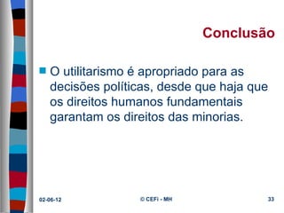 Conclusão

s   O utilitarismo é apropriado para as 
    decisões políticas, desde que haja que 
    os direitos humanos fundamentais 
    garantam os direitos das minorias.




02-06-12           © CEFi - MH            33
 