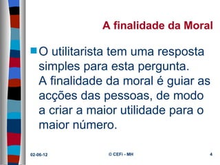 A finalidade da Moral

s O utilitarista tem uma resposta 
   simples para esta pergunta.
   A finalidade da moral é guiar as 
   acções das pessoas, de modo 
   a criar a maior utilidade para o 
   maior número.

02-06-12        © CEFi - MH          4
 