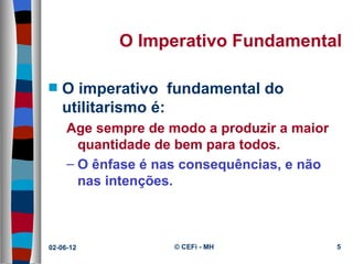 O Imperativo Fundamental

s   O imperativo fundamental do
    utilitarismo é:
     Age sempre de modo a produzir a maior
       quantidade de bem para todos.
     – O ênfase é nas consequências, e não
       nas intenções.



02-06-12            © CEFi - MH              5
 
