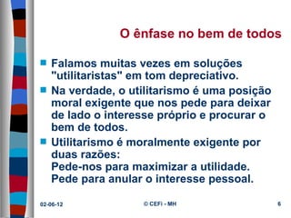 O ênfase no bem de todos

s   Falamos muitas vezes em soluções
    "utilitaristas" em tom depreciativo.
s   Na verdade, o utilitarismo é uma posição
    moral exigente que nos pede para deixar
    de lado o interesse próprio e procurar o
    bem de todos.
s   Utilitarismo é moralmente exigente por
    duas razões:
    Pede-nos para maximizar a utilidade.
    Pede para anular o interesse pessoal.

02-06-12            © CEFi - MH                6
 