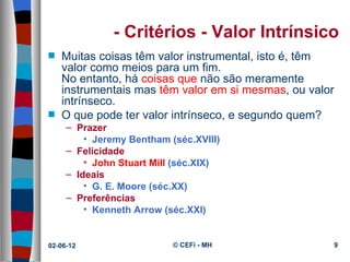 - Critérios - Valor Intrínsico
s   Muitas coisas têm valor instrumental, isto é, têm 
    valor como meios para um fim.
    No entanto, há coisas que não são meramente 
    instrumentais mas têm valor em si mesmas, ou valor 
    intrínseco.
s   O que pode ter valor intrínseco, e segundo quem? 
     – Prazer
         • Jeremy Bentham (séc.XVIII)
     – Felicidade
         • John Stuart Mill (séc.XIX)
     – Ideais
         • G. E. Moore (séc.XX)
     – Preferências
         • Kenneth Arrow (séc.XXI)


02-06-12                   © CEFi - MH                9
 