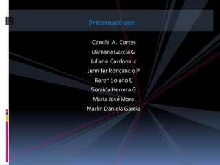 Presentado por :


  Camila A. Cortes
  Dahiana García G
 Juliana Cardona c
Jennifer Roncancio P
   Karen Solano C
 Soraida Herrera G
  María José Mora
Marlin Daniela García
 