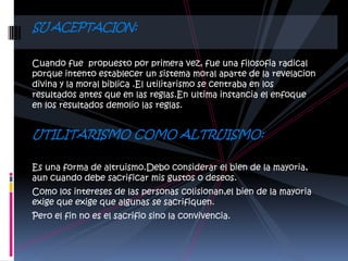 SU ACEPTACION:

Cuando fue propuesto por primera vez, fue una filosofia radical
porque intento establecer un sistema moral aparte de la revelacion
divina y la moral biblica .El utilitarismo se centraba en los
resultados antes que en las reglas.En ultima instancia el enfoque
en los resultados demolio las reglas.


UTILITARISMO COMO ALTRUISMO:

Es una forma de altruismo.Debo considerar el bien de la mayoria,
aun cuando debe sacrificar mis gustos o deseos.
Como los intereses de las personas colisionan,el bien de la mayoria
exige que exige que algunas se sacrifiquen.
Pero el fin no es el sacrifio sino la convivencia.
 