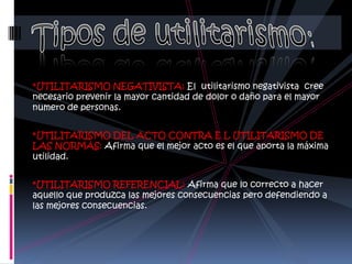 *UTILITARISMO NEGATIVISTA: El utilitarismo negativista cree
necesario prevenir la mayor cantidad de dolor o daño para el mayor
numero de personas.


*UTILITARISMO DEL ACTO CONTRA E L UTILITARISMO DE
LAS NORMAS: Afirma que el mejor acto es el que aporta la máxima
utilidad.


*UTILITARISMO REFERENCIAL: Afirma que lo correcto a hacer
aquello que produzca las mejores consecuencias pero defendiendo a
las mejores consecuencias.
 