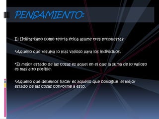 PENSAMIENTO:

El Utilitarismo como teoría ética asume tres propuestas:


*Aquello que resulta lo mas valioso para los individuos.


*El mejor estado de las cosas es aquel en el que la suma de lo valioso
es mas alto posible.


*Aquello que debemos hacer es aquello que consigue el mejor
estado de las cosas conforme a esto.
 