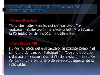 LOS AUTORES QUE SE DESTACAN DEL
UTILITARISMO SON:

*Jeremy Bentham
Pensador ingles y padre del utilitarismo . Sus
trabajos iniciales atacan el sistema legal y lo llevan a
la formulación de la doctrina utilitarista.

*Jhon Stuart Mill
Su formulación del utilitarismo se conoce como “ el
principio de la mayor felicidad “ . Sostiene que uno
debe actuar siempre con el fin de producir la mayor
felicidad para el numero de personas , dentro de lo
razonable.
 