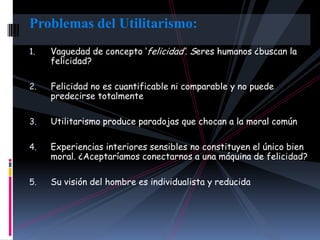 Problemas del Utilitarismo:
1.   Vaguedad de concepto „felicidad‟. Seres humanos ¿buscan la
     felicidad?

2.   Felicidad no es cuantificable ni comparable y no puede
     predecirse totalmente

3.   Utilitarismo produce paradojas que chocan a la moral común

4.   Experiencias interiores sensibles no constituyen el único bien
     moral. ¿Aceptaríamos conectarnos a una máquina de felicidad?

5.   Su visión del hombre es individualista y reducida
 