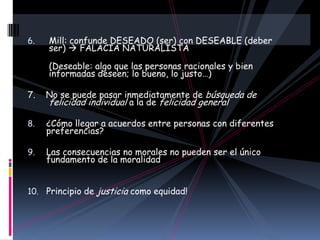 6.   Mill: confunde DESEADO (ser) con DESEABLE (deber
     ser)  FALACIA NATURALISTA

     (Deseable: algo que las personas racionales y bien
     informadas deseen; lo bueno, lo justo…)

7.   No se puede pasar inmediatamente de búsqueda de
     felicidad individual a la de felicidad general

8.   ¿Cómo llegar a acuerdos entre personas con diferentes
     preferencias?

9.   Las consecuencias no morales no pueden ser el único
     fundamento de la moralidad


10. Principio de justicia como equidad!
 