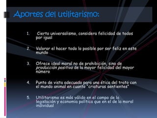 Aportes del utilitarismo:

   1.    Cierto universalismo, considera felicidad de todos
        por igual

   2.   Valorar el hacer todo lo posible por ser feliz en este
        mundo

   3.   Ofrece ideal moral no de prohibición, sino de
        producción positiva de la mayor felicidad del mayor
        número

   4.   Punto de vista adecuado para una ética del trato con
        el mundo animal en cuanto “criaturas sentientes”

   5.   Utilitarismo es más válido en el campo de la
        legislación y economía política que en el de la moral
        individual
 