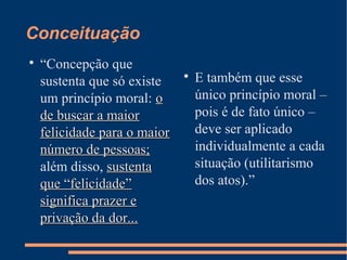 Conceituação

“Concepção que
sustenta que só existe
um princípio moral: oo
de buscar a maiorde buscar a maior
felicidade para o maiorfelicidade para o maior
número de pessoas;número de pessoas;
além disso, sustentasustenta
que “felicidade”que “felicidade”
significa prazer esignifica prazer e
privação da dor...privação da dor...

E também que esse
único princípio moral –
pois é de fato único –
deve ser aplicado
individualmente a cada
situação (utilitarismo
dos atos).”
 