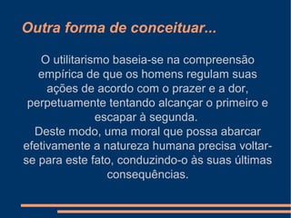 Outra forma de conceituar...
O utilitarismo baseia-se na compreensão
empírica de que os homens regulam suas
ações de acordo com o prazer e a dor,
perpetuamente tentando alcançar o primeiro e
escapar à segunda.
Deste modo, uma moral que possa abarcar
efetivamente a natureza humana precisa voltar-
se para este fato, conduzindo-o às suas últimas
consequências.
 
