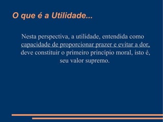 O que é a Utilidade...
Nesta perspectiva, a utilidade, entendida como
capacidade de proporcionar prazer e evitar a dor,
deve constituir o primeiro princípio moral, isto é,
seu valor supremo.
 