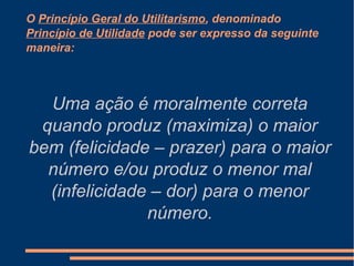 O Princípio Geral do Utilitarismo, denominado
Princípio de Utilidade pode ser expresso da seguinte
maneira:
Uma ação é moralmente correta
quando produz (maximiza) o maior
bem (felicidade – prazer) para o maior
número e/ou produz o menor mal
(infelicidade – dor) para o menor
número.
 