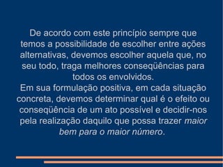 De acordo com este princípio sempre que
temos a possibilidade de escolher entre ações
alternativas, devemos escolher aquela que, no
seu todo, traga melhores conseqüências para
todos os envolvidos.
Em sua formulação positiva, em cada situação
concreta, devemos determinar qual é o efeito ou
conseqüência de um ato possível e decidir-nos
pela realização daquilo que possa trazer maior
bem para o maior número.
 