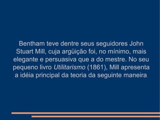 Bentham teve dentre seus seguidores John
Stuart Mill, cuja argüição foi, no mínimo, mais
elegante e persuasiva que a do mestre. No seu
pequeno livro Utilitarismo (1861), Mill apresenta
a idéia principal da teoria da seguinte maneira.
 