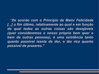 “De acordo com o Princípio da Maior Felicidade
[...] o fim último, relativamente ao qual e em função
do qual todas as outras coisas são desejáveis
(quer consideremos o nosso próprio bem quer o
bem de outras pessoas), é uma existência tanto
quanto possível isenta de dor, e tão rica quanto
possível de prazeres.”
 