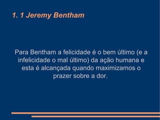 1. 1 Jeremy Bentham
Para Bentham a felicidade é o bem último (e a
infelicidade o mal último) da ação humana e
esta é alcançada quando maximizamos o
prazer sobre a dor.
 