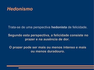 Hedonismo
Trata-se de uma perspectiva hedonista de felicidade.
Segundo esta perspectiva, a felicidade consiste noSegundo esta perspectiva, a felicidade consiste no
prazer e na ausência de dor.prazer e na ausência de dor.
O prazer pode ser mais ou menos intenso e maisO prazer pode ser mais ou menos intenso e mais
ou menos duradouro.ou menos duradouro.
 