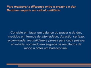 Para mensurar a diferença entre o prazer e o dor,
Bentham sugeriu um cálculo utilitário:
Consiste em fazer um balanço do prazer e da dor,
medidos em termos de intensidade, duração, certeza,
proximidade, fecundidade e pureza para cada pessoa
envolvida, somando em seguida os resultados de
modo a obter um balanço final.
 