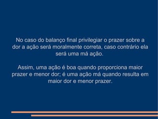 No caso do balanço final privilegiar o prazer sobre a
dor a ação será moralmente correta, caso contrário ela
será uma má ação.
Assim, uma ação é boa quando proporciona maior
prazer e menor dor; é uma ação má quando resulta em
maior dor e menor prazer.
 