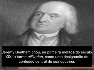 Jeremy Bentham criou, na primeira metade do século
XIX, o termo utilitarian, como uma designação do
conteúdo central de sua doutrina.
 