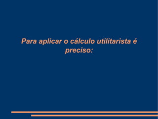Para aplicar o cálculo utilitarista é
preciso:
 