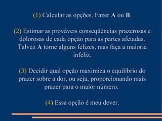 (1) Calcular as opções. Fazer A ou B.
(2) Estimar as prováveis conseqüências prazerosas e
dolorosas de cada opção para as partes afetadas.
Talvez A torne alguns felizes, mas faça a maioria
infeliz.
(3) Decidir qual opção maximiza o equilíbrio do
prazer sobre a dor, ou seja, proporcionando mais
prazer para o maior número.
(4) Essa opção é meu dever.
 