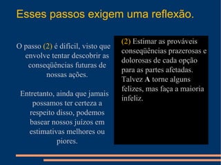 Esses passos exigem uma reflexão.
O passo (2) é difícil, visto que
envolve tentar descobrir as
conseqüências futuras de
nossas ações.
Entretanto, ainda que jamais
possamos ter certeza a
respeito disso, podemos
basear nossos juízos em
estimativas melhores ou
piores.
• (2) Estimar as prováveis
conseqüências prazerosas e
dolorosas de cada opção
para as partes afetadas.
Talvez A torne alguns
felizes, mas faça a maioria
infeliz.
 
