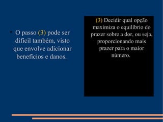 • (3) Decidir qual opção
maximiza o equilíbrio do
prazer sobre a dor, ou seja,
proporcionando mais
prazer para o maior
número.
• O passo (3) pode ser
difícil também, visto
que envolve adicionar
benefícios e danos.
 