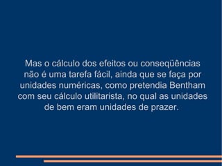 Mas o cálculo dos efeitos ou conseqüências
não é uma tarefa fácil, ainda que se faça por
unidades numéricas, como pretendia Bentham
com seu cálculo utilitarista, no qual as unidades
de bem eram unidades de prazer.
 